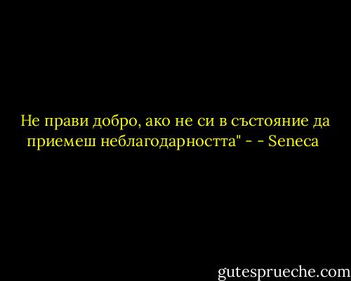  Не прави добро, ако не си в състояние да приемеш неблагодарността" - - Seneca