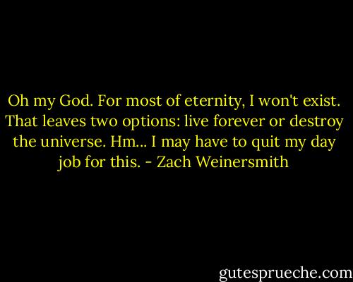 Oh my God. For most of eternity, I won't exist. That leaves two options: live forever or destroy the universe. Hm... I may have to quit my day job for this. - Zach Weinersmith
