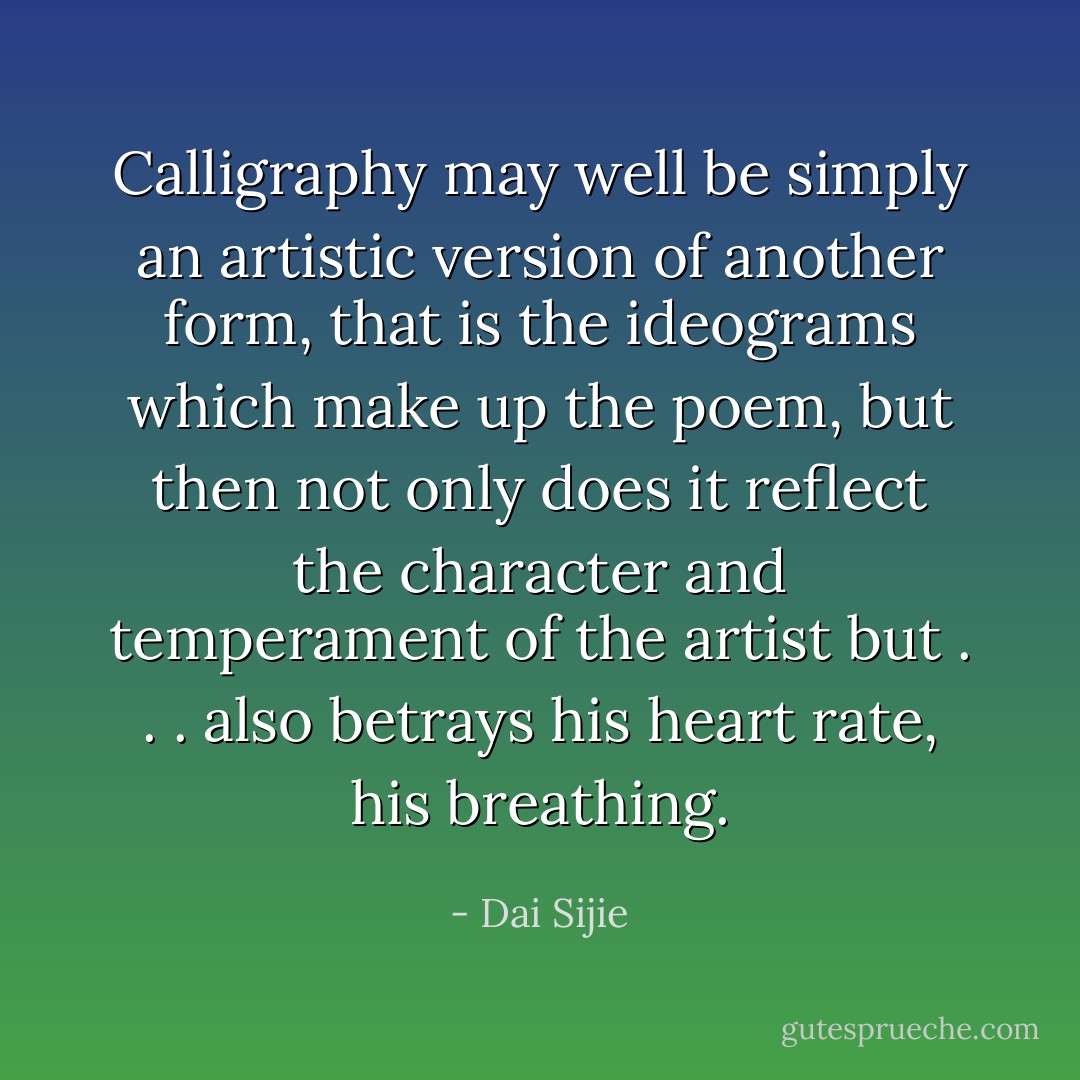 Calligraphy may well be simply an artistic version of another form, that is the ideograms which make up the poem, but then not only does it reflect the character and temperament of the artist but . . . also betrays his heart rate, his breathing. - Dai Sijie