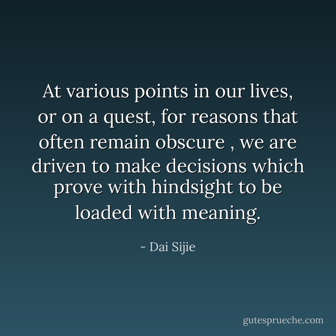 At various points in our lives, or on a quest, for reasons that often remain obscure , we are driven to make decisions which prove with hindsight to be loaded with meaning. - Dai Sijie
