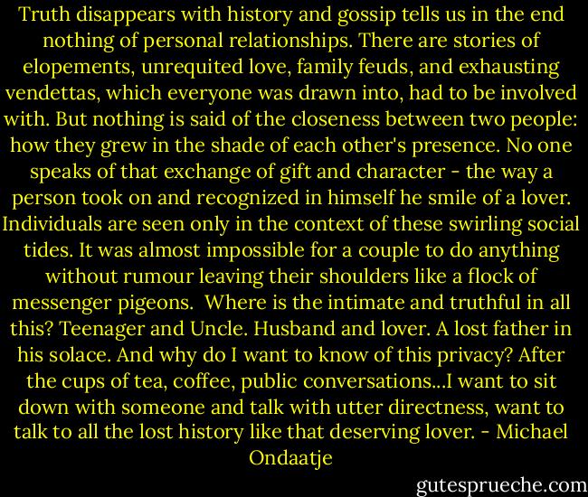 Truth disappears with history and gossip tells us in the end nothing of personal relationships. There are stories of elopements, unrequited love, family feuds, and exhausting vendettas, which everyone was drawn into, had to be involved with. But nothing is said of the closeness between two people: how they grew in the shade of each other's presence. No one speaks of that exchange of gift and character - the way a person took on and recognized in himself he smile of a lover. Individuals are seen only in the context of these swirling social tides. It was almost impossible for a couple to do anything without rumour leaving their shoulders like a flock of messenger pigeons.<br /><br />Where is the intimate and truthful in all this? Teenager and Uncle. Husband and lover. A lost father in his solace. And why do I want to know of this privacy? After the cups of tea, coffee, public conversations...I want to sit down with someone and talk with utter directness, want to talk to all the lost history like that deserving lover. - Michael Ondaatje