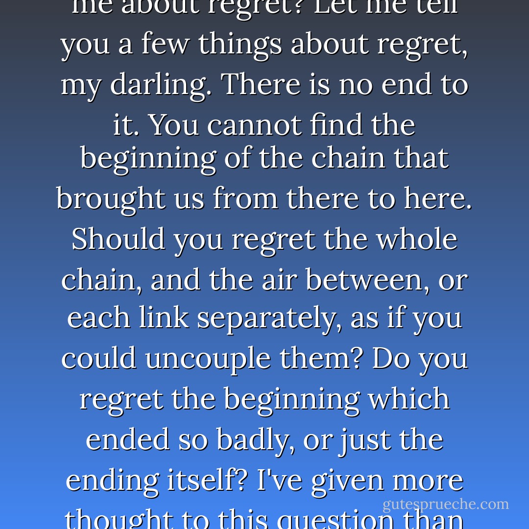 The expression in her eyes was bitter as nightshade. 'You ask me about regret? Let me tell you a few things about regret, my darling. There is no end to it. You cannot find the beginning of the chain that brought us from there to here. Should you regret the whole chain, and the air between, or each link separately, as if you could uncouple them? Do you regret the beginning which ended so badly, or just the ending itself? I've given more thought to this question than you can begin to imagine. - Janet Fitch