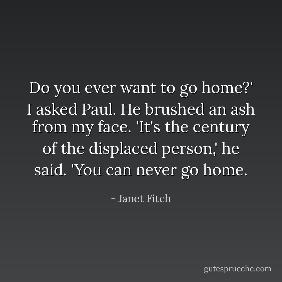 Do you ever want to go home?' I asked Paul.<br />He brushed an ash from my face. 'It's the century of the displaced person,' he said. 'You can never go home. - Janet Fitch