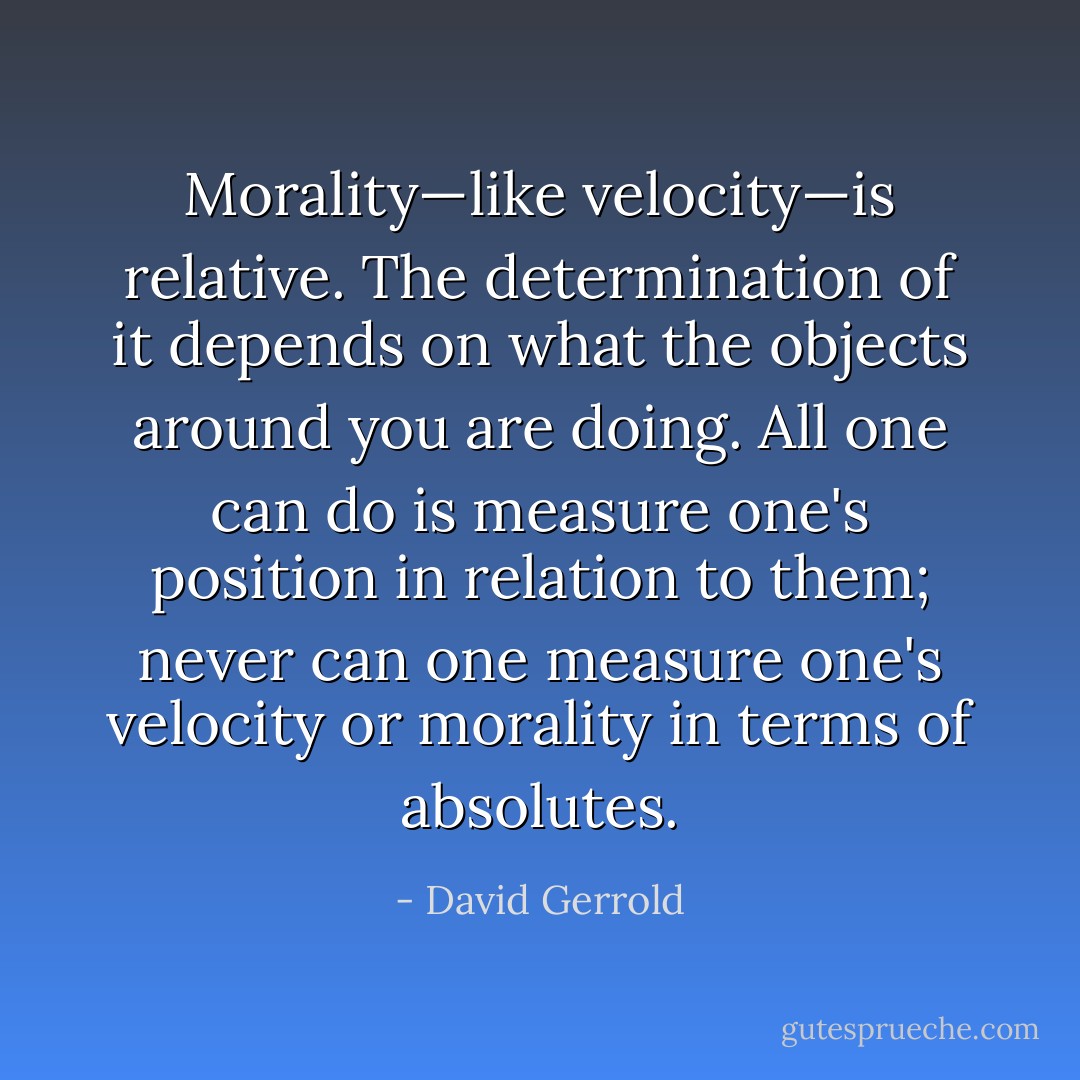 Morality—like velocity—is relative. The determination of it depends on what the objects around you are doing. All one can do is measure one's position in relation to them; never can one measure one's velocity or morality in terms of absolutes. - David Gerrold