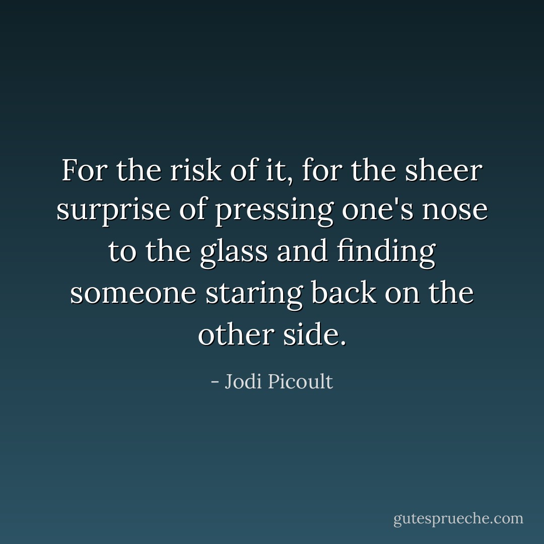 For the risk of it, for the sheer surprise of pressing one's nose to the glass and finding someone staring back on the other side. - Jodi Picoult