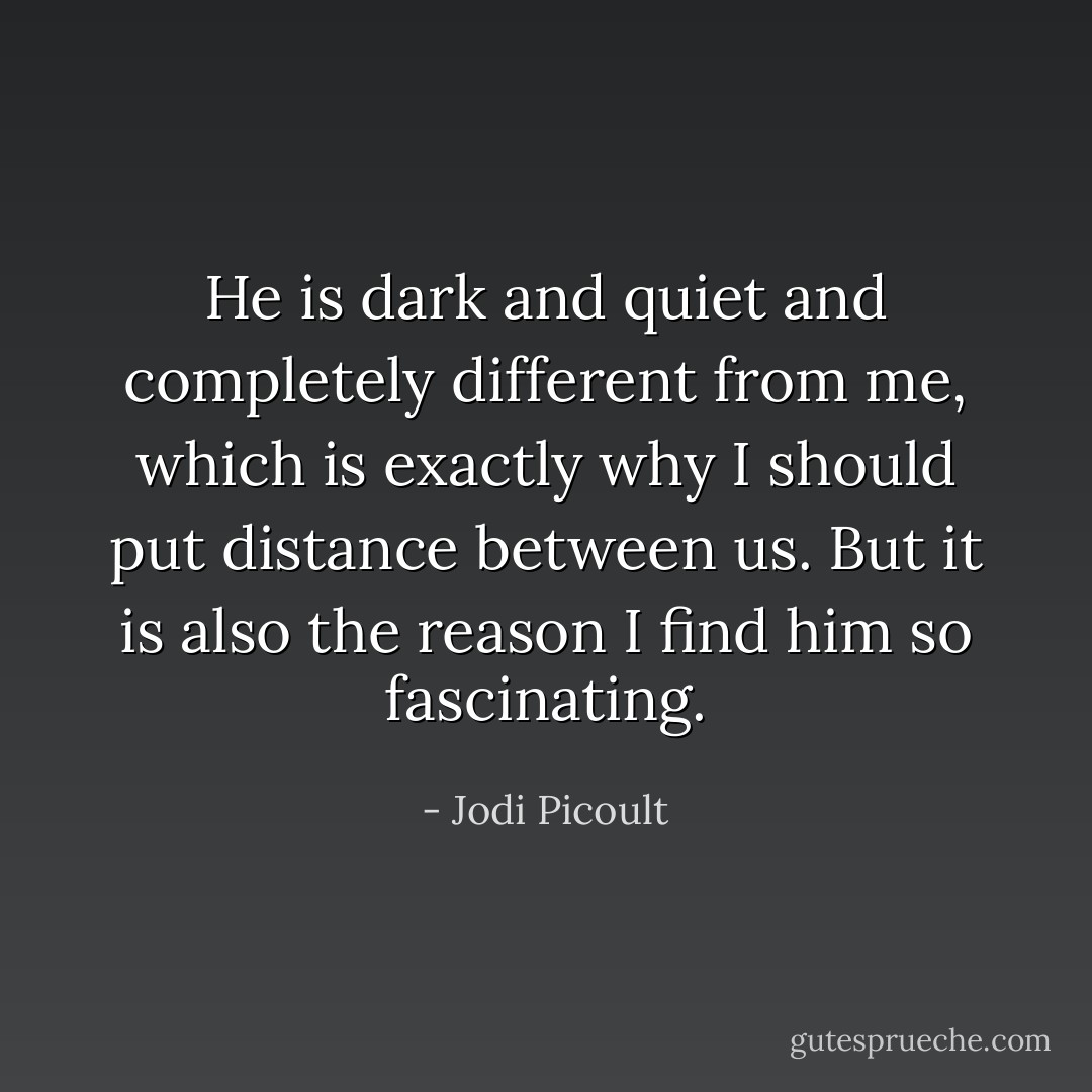 He is dark and quiet and completely different from me, which is exactly why I should put distance between us. But it is also the reason I find him so fascinating. - Jodi Picoult