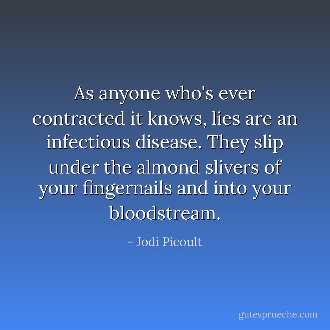 As anyone who's ever contracted it knows, lies are an infectious disease. They slip under the almond slivers of your fingernails and into your bloodstream. - Jodi Picoult