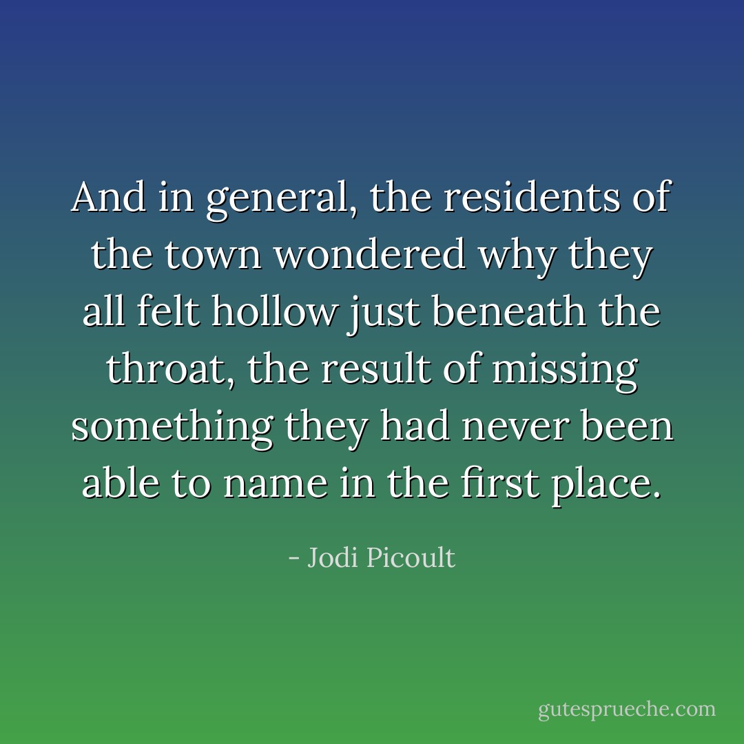 And in general, the residents of the town wondered why they all felt hollow just beneath the throat, the result of missing something they had never been able to name in the first place. - Jodi Picoult