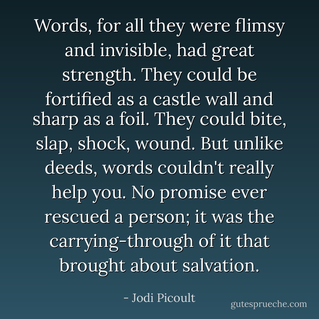 Words, for all they were flimsy and invisible, had great strength. They could be fortified as a castle wall and sharp as a foil. They could bite, slap, shock, wound. But unlike deeds, words couldn't really help you. No promise ever rescued a person; it was the carrying-through of it that brought about salvation. - Jodi Picoult