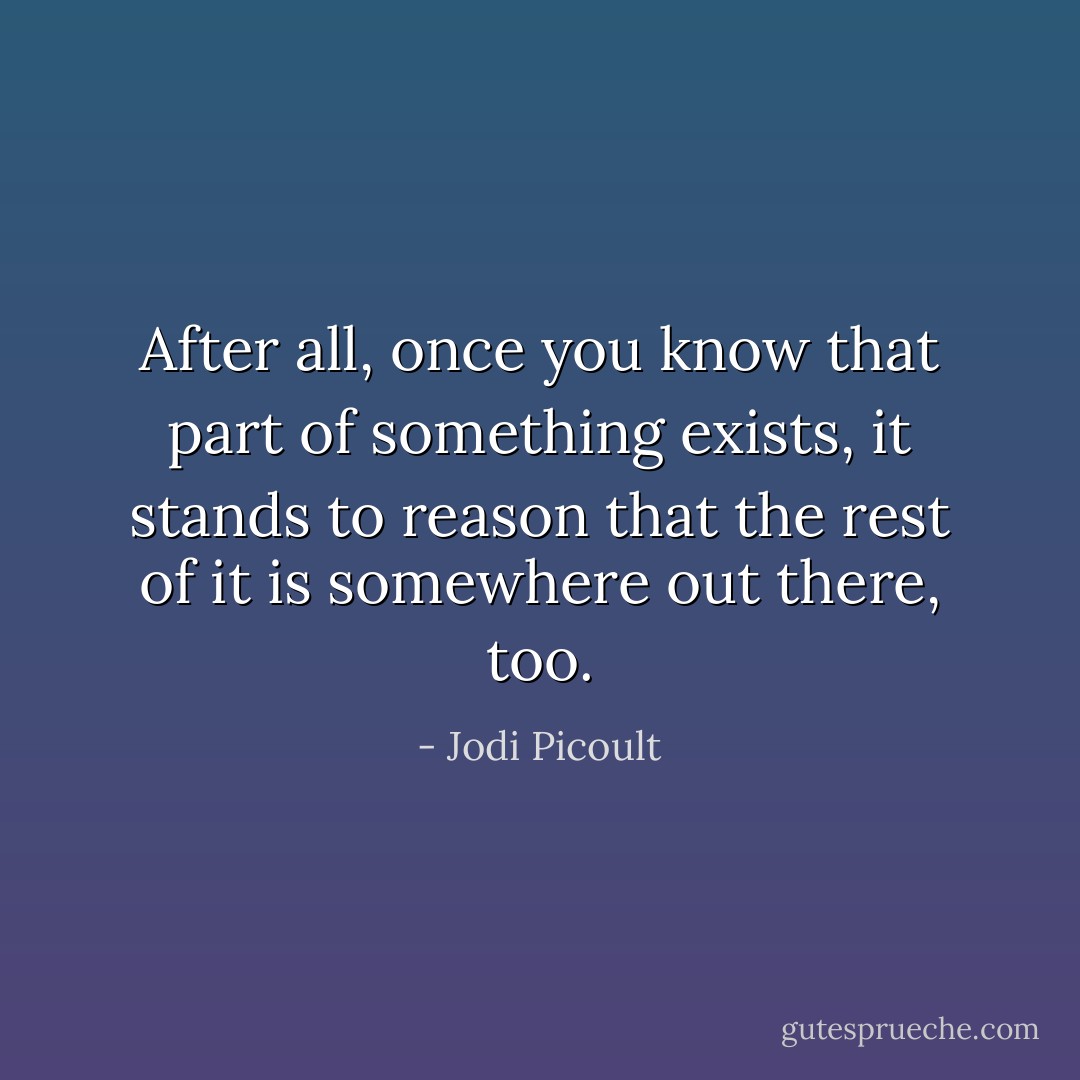 After all, once you know that part of something exists, it stands to reason that the rest of it is somewhere out there, too. - Jodi Picoult