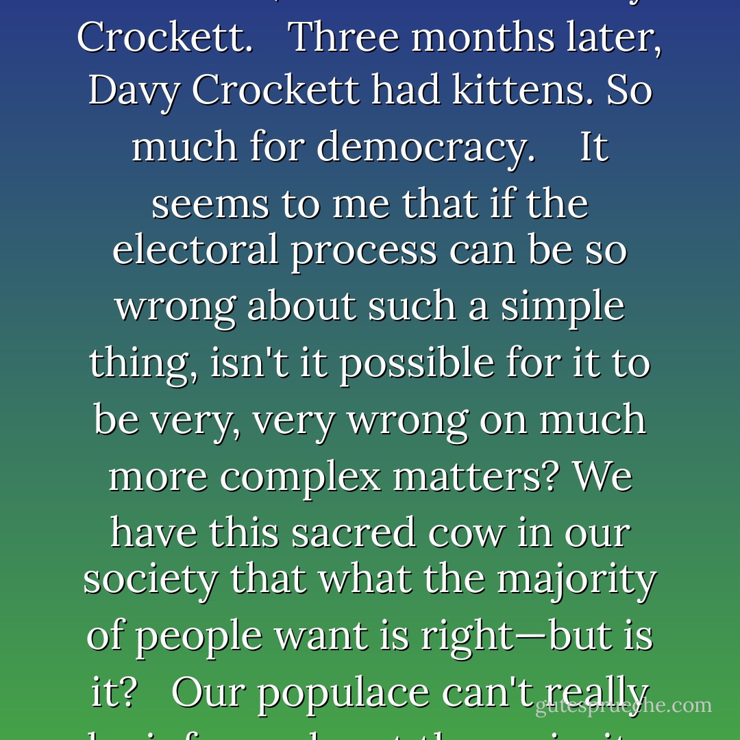When I was ten years old, one of my friends brought a Shaleenian kangaroo-cat to school one day. I remember the way it hopped around with quick, nervous leaps, peering at everything with its large, almost circular golden eyes.<br /><br /> One of the girls asked if it was a boy cat or a girl cat. Our instructor didn't know; neither did the boy who had brought it; but the teacher made the mistake of asking, 'How can we find out?' Someone piped up, 'We can vote on it!' The rest of the class chimed in with instant agreement and before I could voice my objection that some things can't be voted on, the election was held. It was decided that the Shaleenian kangaroo-cat was a boy, and forthwith, it was named Davy Crockett.<br /><br /> Three months later, Davy Crockett had kittens. So much for democracy. <br /><br /> It seems to me that if the electoral process can be so wrong about such a simple thing, isn't it possible for it to be very, very wrong on much more complex matters? We have this sacred cow in our society that what the majority of people want is right—but is it?<br /><br /> Our populace can't really be informed, not the majority of them—most people vote the way they have been manipulated and by the way they have responded to that manipulation—they are working out their own patterns of wishful thinking on the social environment in which they live. <br /><br /> It is most disturbing to me to realize that though a majority may choose a specific course of action or direction for itself, through the workings of a 'representative government,' they may be as mistaken about the correctness of such a choice as my classmates were about the sex of that Shaleenian kangaroo-cat.<br /><br /> I'm not so sure than an electoral government is necessarily the best. - David Gerrold