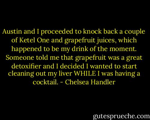 Austin and I proceeded to knock back a couple of Ketel One and grapefruit juices, which happened to be my drink of the moment. Someone told me that grapefruit was a great detoxifier and I decided I wanted to start cleaning out my liver WHILE I was having a cocktail. - Chelsea Handler