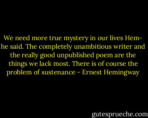 We need more true mystery in our lives Hem- he said. The completely unambitious writer and the really good unpublished poem are the things we lack most. There is of course the problem of sustenance - Ernest Hemingway