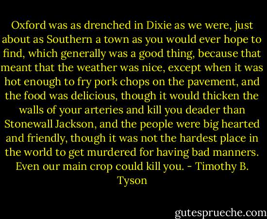 Oxford was as drenched in Dixie as we were, just about as Southern a town as you would ever hope to find, which generally was a good thing, because that meant that the weather was nice, except when it was hot enough to fry pork chops on the pavement, and the food was delicious, though it would thicken the walls of your arteries and kill you deader than Stonewall Jackson, and the people were big hearted and friendly, though it was not the hardest place in the world to get murdered for having bad manners. Even our main crop could kill you. - Timothy B. Tyson
