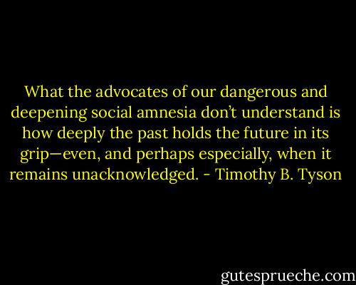 What the advocates of our dangerous and deepening social amnesia don’t understand is how deeply the past holds the future in its grip—even, and perhaps especially, when it remains unacknowledged. - Timothy B. Tyson