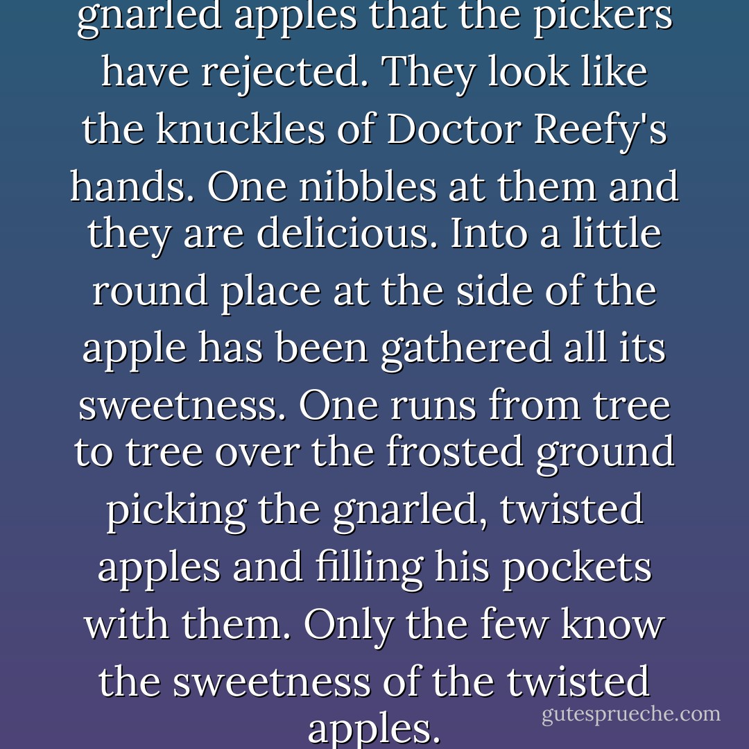 On the trees are only a few gnarled apples that the pickers have rejected. They look like the knuckles of Doctor Reefy's hands. One nibbles at them and they are delicious. Into a little round place at the side of the apple has been gathered all its sweetness. One runs from tree to tree over the frosted ground picking the gnarled, twisted apples and filling his pockets with them. Only the few know the sweetness of the twisted apples. - Sherwood Anderson