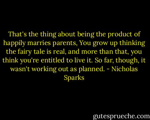 That's the thing about being the product of happily marries parents, You grow up thinking the fairy tale is real, and more than that, you think you're entitled to live it. So far, though, it wasn't working out as planned. - Nicholas Sparks