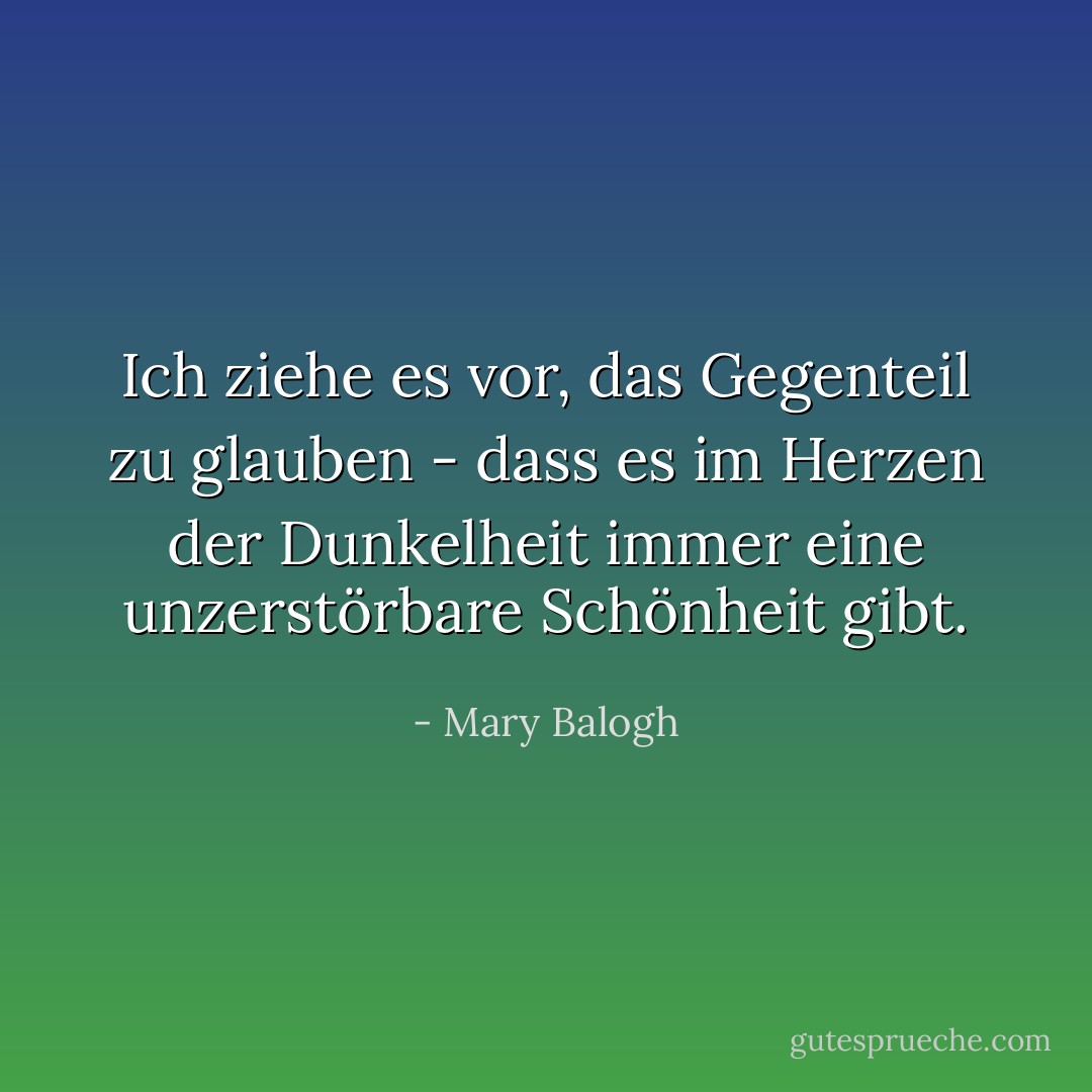 Ich ziehe es vor, das Gegenteil zu glauben - dass es im Herzen der Dunkelheit immer eine unzerstörbare Schönheit gibt. - Mary Balogh<