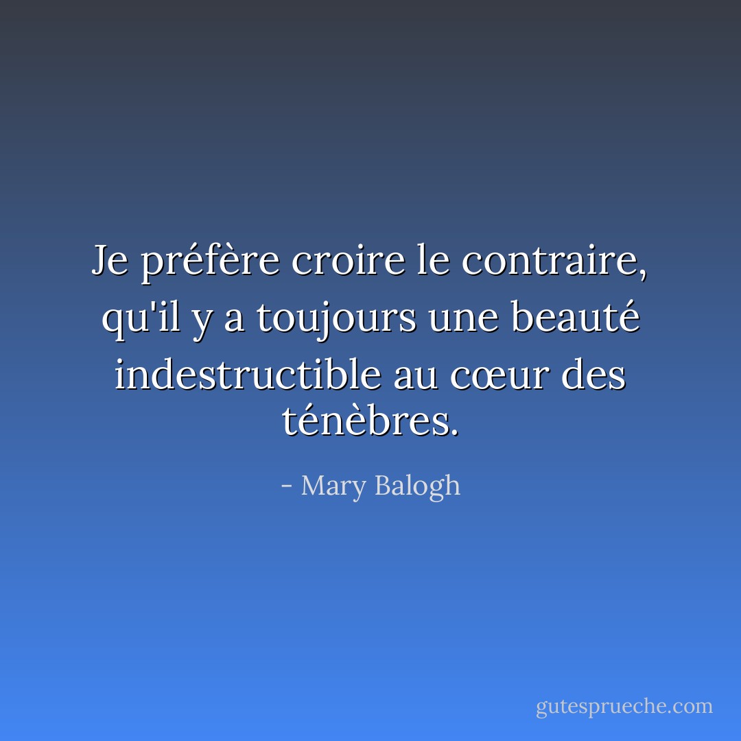 Je préfère croire le contraire, qu'il y a toujours une beauté indestructible au cœur des ténèbres. - Mary Balogh
