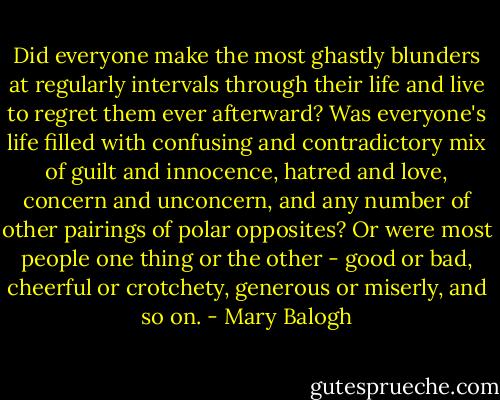 Did everyone make the most ghastly blunders at regularly intervals through their life and live to regret them ever afterward? Was everyone's life filled with confusing and contradictory mix of guilt and innocence, hatred and love, concern and unconcern, and any number of other pairings of polar opposites? Or were most people one thing or the other - good or bad, cheerful or crotchety, generous or miserly, and so on. - Mary Balogh