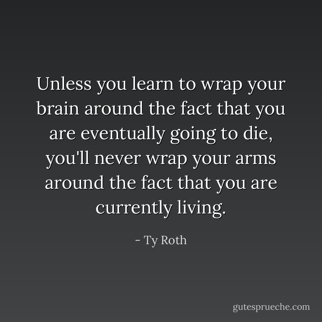 Unless you learn to wrap your brain around the fact that you are eventually going to die, you'll never wrap your arms around the fact that you are currently living. - Ty Roth