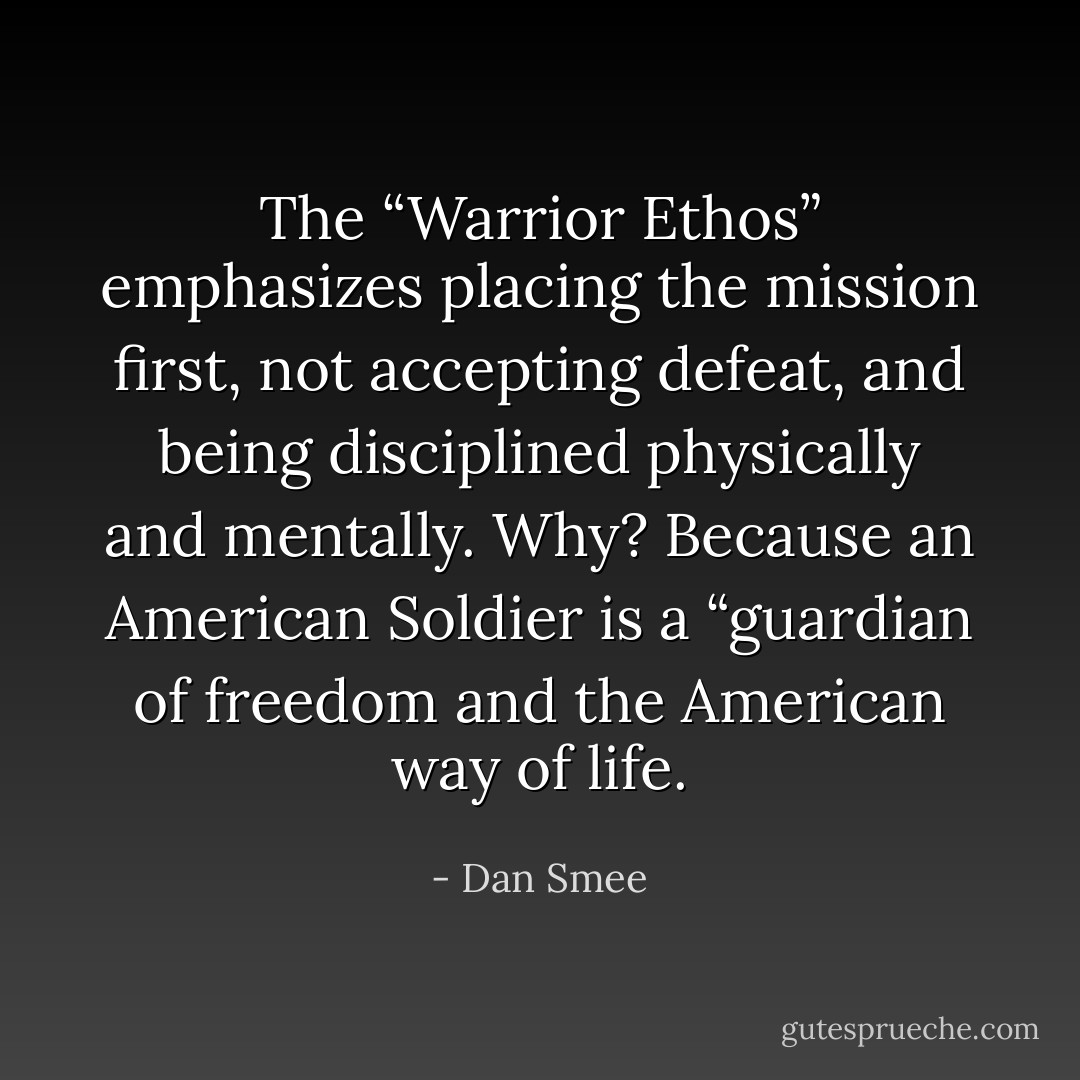 The “Warrior Ethos” emphasizes placing the mission first, not accepting defeat, and being disciplined physically and mentally. Why? Because an American Soldier is a “guardian of freedom and the American way of life. - Dan Smee