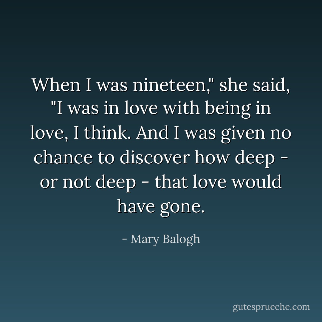 When I was nineteen," she said, "I was in love with being in love, I think. And I was given no chance to discover how deep - or not deep - that love would have gone. - Mary Balogh