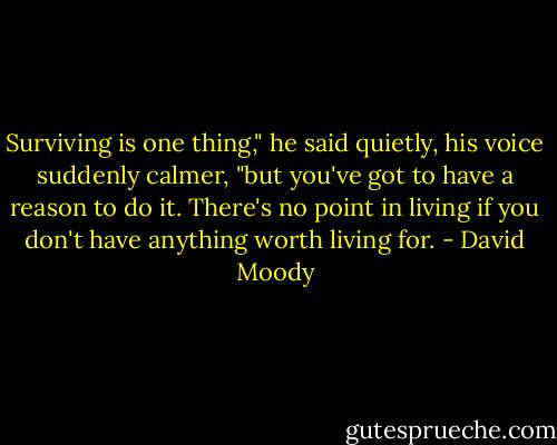 Surviving is one thing," he said quietly, his voice suddenly calmer, "but you've got to have a reason to do it. There's no point in living if you don't have anything worth living for. - David Moody