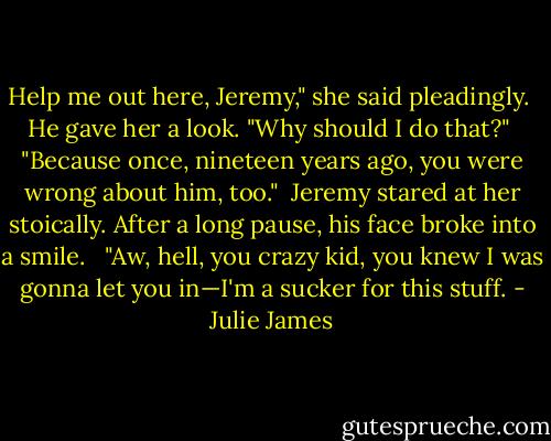 Help me out here, Jeremy," she said pleadingly.<br /><br />He gave her a look. "Why should I do that?"<br /><br />"Because once, nineteen years ago, you were wrong about him, too."<br /><br />Jeremy stared at her stoically. After a long pause, his face broke into a smile. <br /><br />"Aw, hell, you crazy kid, you knew I was gonna let you in—I'm a sucker for this stuff. - Julie James
