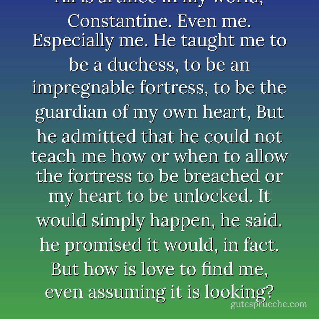 All is artifice in my world, Constantine. Even me. Especially me. He taught me to be a duchess, to be an impregnable fortress, to be the guardian of my own heart, But he admitted that he could not teach me how or when to allow the fortress to be breached or my heart to be unlocked. It would simply happen, he said. he promised it would, in fact. But how is love to find me, even assuming it is looking? - Mary Balogh