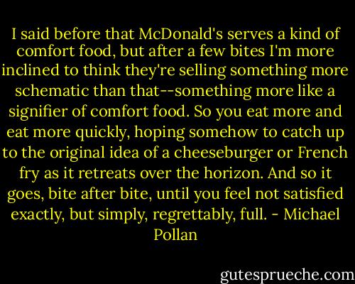 I said before that McDonald's serves a kind of comfort food, but after a few bites I'm more inclined to think they're selling something more schematic than that--something more like a signifier of comfort food. So you eat more and eat more quickly, hoping somehow to catch up to the original idea of a cheeseburger or French fry as it retreats over the horizon. And so it goes, bite after bite, until you feel not satisfied exactly, but simply, regrettably, full. - Michael Pollan