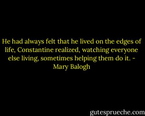 He had always felt that he lived on the edges of life, Constantine realized, watching everyone else living, sometimes helping them do it. - Mary Balogh