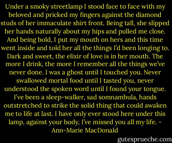 Under a smoky streetlamp I stood face to face with my beloved and pricked my fingers against the diamond studs of her immaculate shirt front. Being tall, she slipped her hands naturally about my hips and pulled me close. And being bold, I put my mouth on hers and this time went inside and told her all the things I’d been longing to. Dark and sweet, the elixir of love is in her mouth. The more I drink, the more I remember all the things we’ve never done. I was a ghost until I touched you. Never swallowed mortal food until I tasted you, never understood the spoken word until I found your tongue. I’ve been a sleep-walker, sad somnambula, hands outstretched to strike the solid thing that could awaken me to life at last. I have only ever stood here under this lamp, against your body, I’ve missed you all my life. - Ann-Marie MacDonald