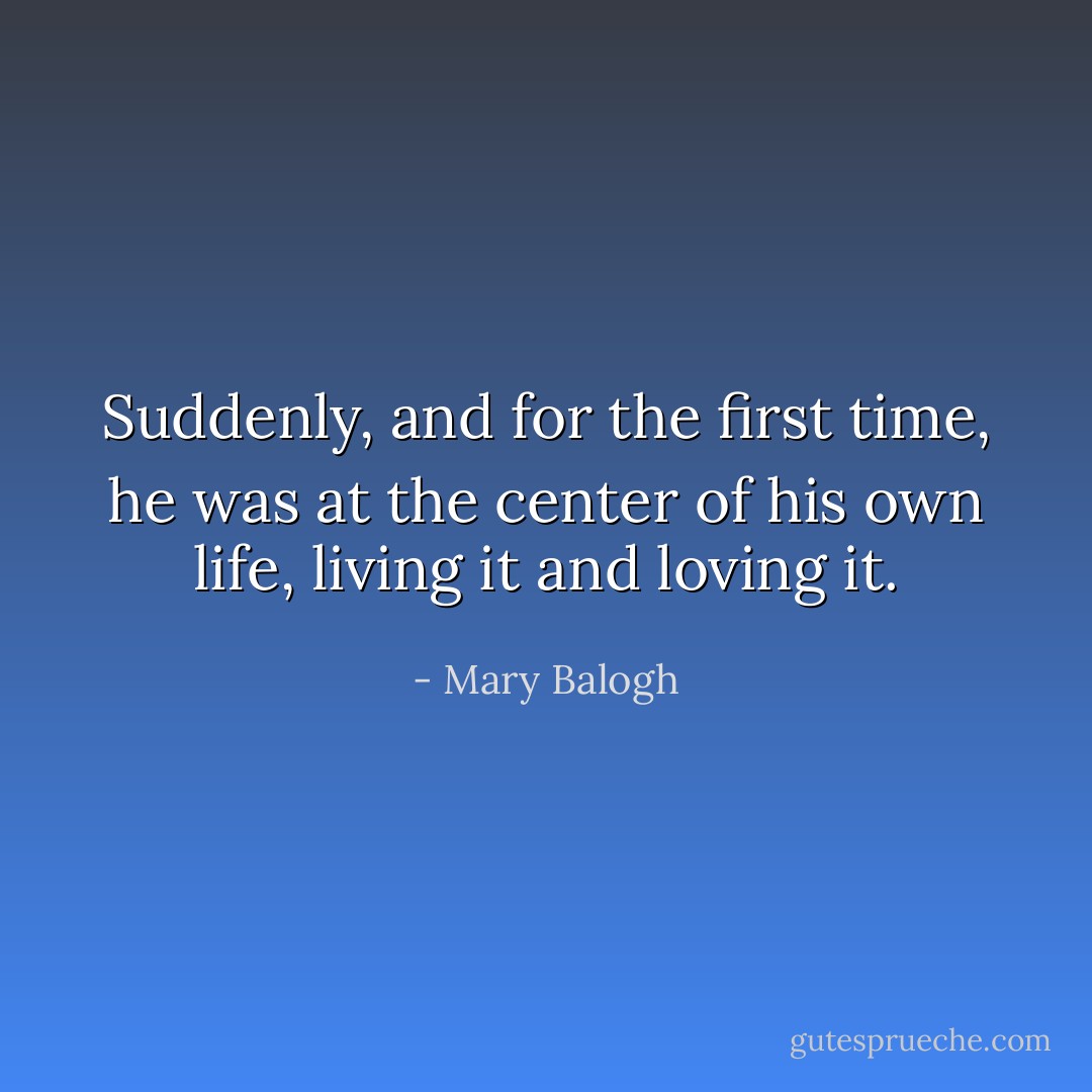 Suddenly, and for the first time, he was at the center of his own life, living it and loving it. - Mary Balogh