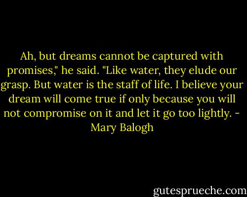 Ah, but dreams cannot be captured with promises," he said. "Like water, they elude our grasp. But water is the staff of life. I believe your dream will come true if only because you will not compromise on it and let it go too lightly. - Mary Balogh