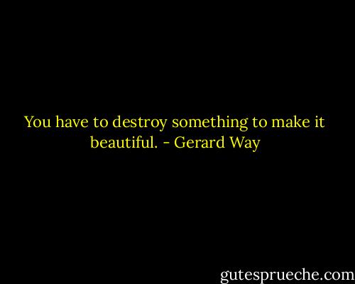 You have to destroy something to make it beautiful. - Gerard Way