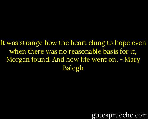It was strange how the heart clung to hope even when there was no reasonable basis for it, Morgan found. And how life went on. - Mary Balogh
