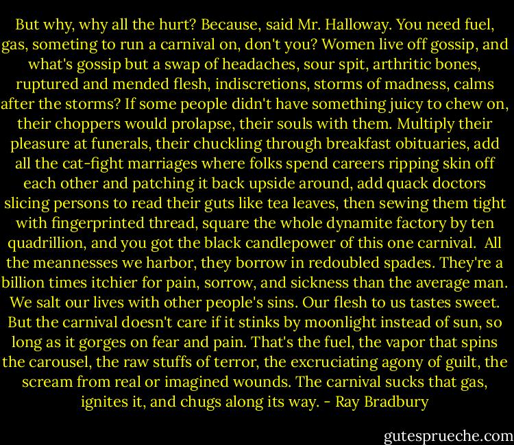 But why, why all the hurt? Because, said Mr. Halloway. You need fuel, gas, someting to run a carnival on, don't you? Women live off gossip, and what's gossip but a swap of headaches, sour spit, arthritic bones, ruptured and mended flesh, indiscretions, storms of madness, calms after the storms? If some people didn't have something juicy to chew on, their choppers would prolapse, their souls with them. Multiply their pleasure at funerals, their chuckling through breakfast obituaries, add all the cat-fight marriages where folks spend careers ripping skin off each other and patching it back upside around, add quack doctors slicing persons to read their guts like tea leaves, then sewing them tight with fingerprinted thread, square the whole dynamite factory by ten quadrillion, and you got the black candlepower of this one carnival.<br /><br />All the meannesses we harbor, they borrow in redoubled spades. They're a billion times itchier for pain, sorrow, and sickness than the average man. We salt our lives with other people's sins. Our flesh to us tastes sweet. But the carnival doesn't care if it stinks by moonlight instead of sun, so long as it gorges on fear and pain. That's the fuel, the vapor that spins the carousel, the raw stuffs of terror, the excruciating agony of guilt, the scream from real or imagined wounds. The carnival sucks that gas, ignites it, and chugs along its way. - Ray Bradbury
