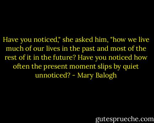 Have you noticed," she asked him, "how we live much of our lives in the past and most of the rest of it in the future? Have you noticed how often the present moment slips by quiet unnoticed? - Mary Balogh