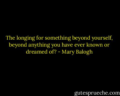 The longing for something beyond yourself, beyond anything you have ever known or dreamed of? - Mary Balogh