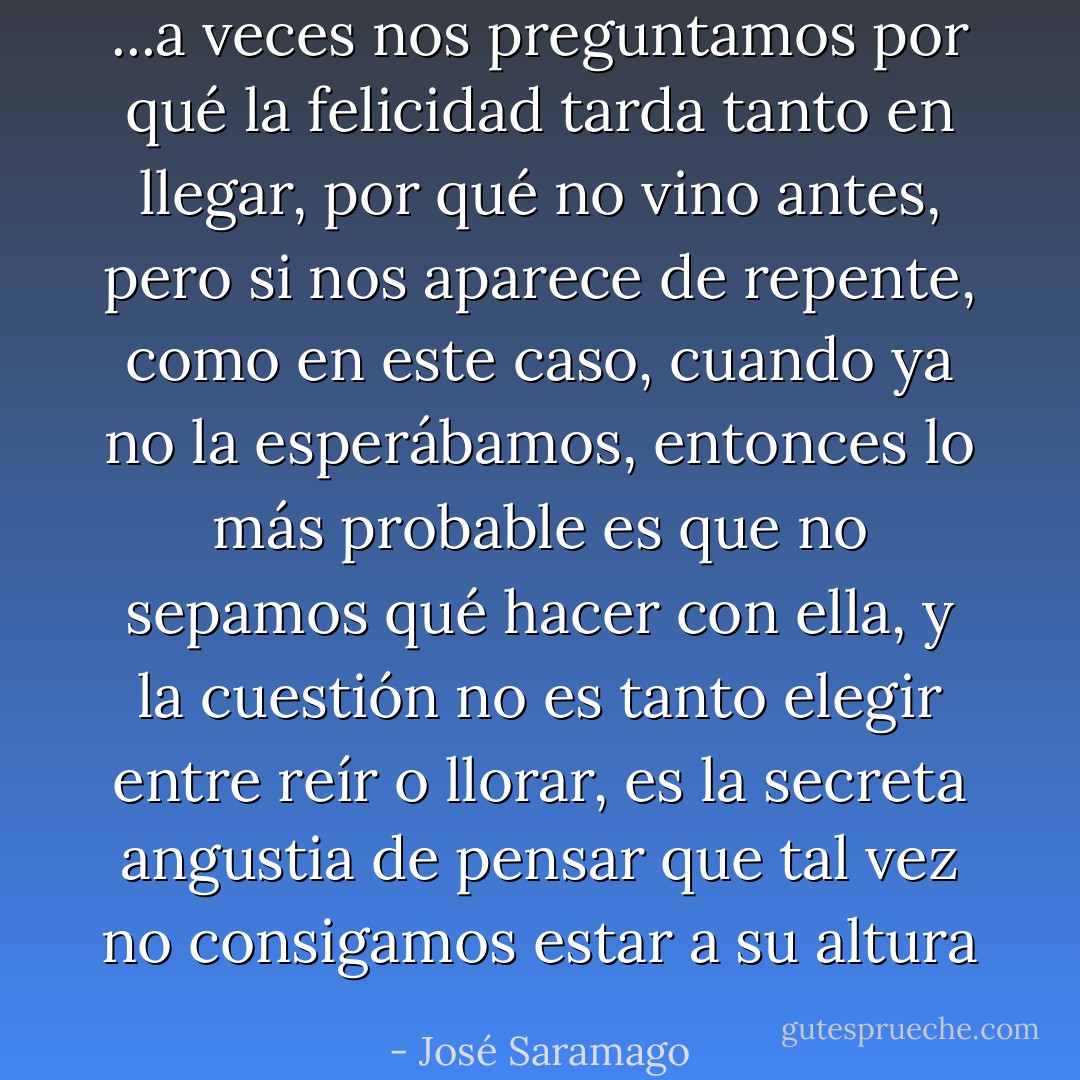 ...a veces nos preguntamos por qué la felicidad tarda tanto en llegar, por qué no vino antes, pero si nos aparece de repente, como en este caso, cuando ya no la esperábamos, entonces lo más probable es que no sepamos qué hacer con ella, y la cuestión no es tanto elegir entre reír o llorar, es la secreta angustia de pensar que tal vez no consigamos estar a su altura - José Saramago