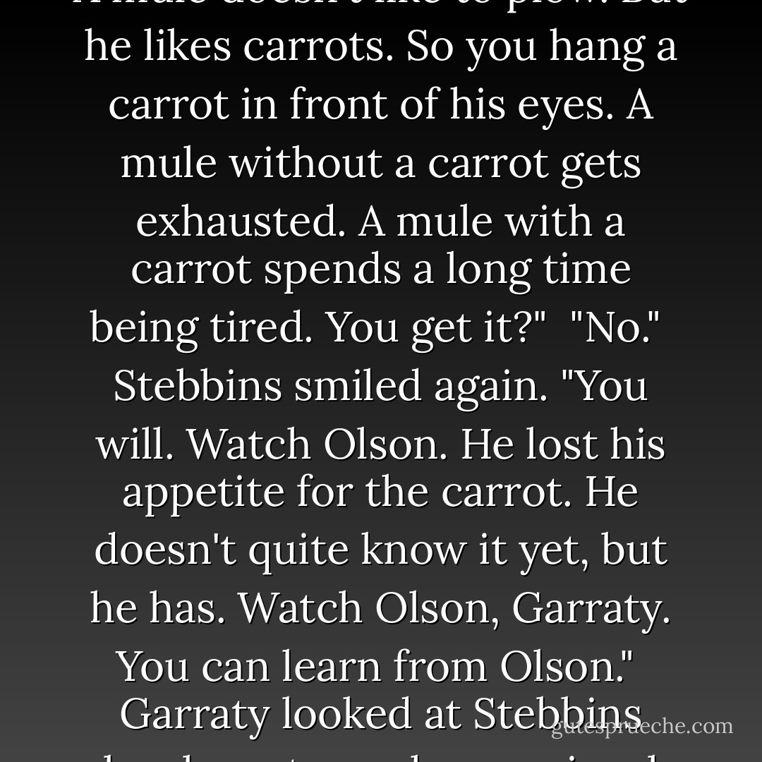 No, you're not getting exhausted yet, Garraty." [Stebbins] jerked a thumb at Olson's silhouette. "That's exhausted. He's almost through now."<br /><br />Garraty watched Olson, fascinated, almost expecting him to drop at Stebbins's word. "What are you driving at?"<br /><br />"Ask your cracker friend, Art Baker. A mule doesn't like to plow. But he likes carrots. So you hang a carrot in front of his eyes. A mule without a carrot gets exhausted. A mule with a carrot spends a long time being tired. You get it?"<br /><br />"No."<br /><br />Stebbins smiled again. "You will. Watch Olson. He lost his appetite for the carrot. He doesn't quite know it yet, but he has. Watch Olson, Garraty. You can learn from Olson."<br /><br />Garraty looked at Stebbins closely, not sure how seriously to take him. Stebbins laughed aloud. His laugh was rich and full-a startling sound that made other Walkers turn their heads. "Go on. Go talk to him, Garraty. And if he won't talk, just get up close and have a good look. It's never too late to learn. - Stephen King