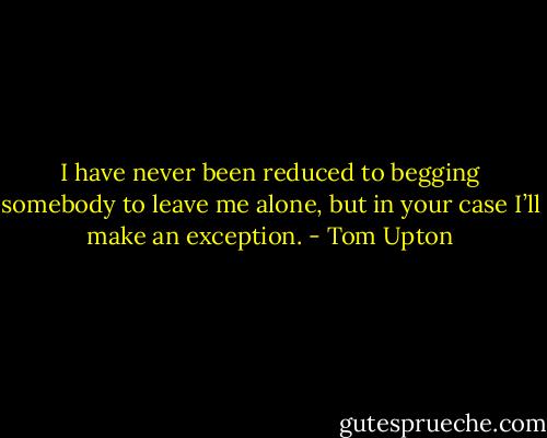 I have never been reduced to begging somebody to leave me alone, but in your case I’ll make an exception. - Tom Upton
