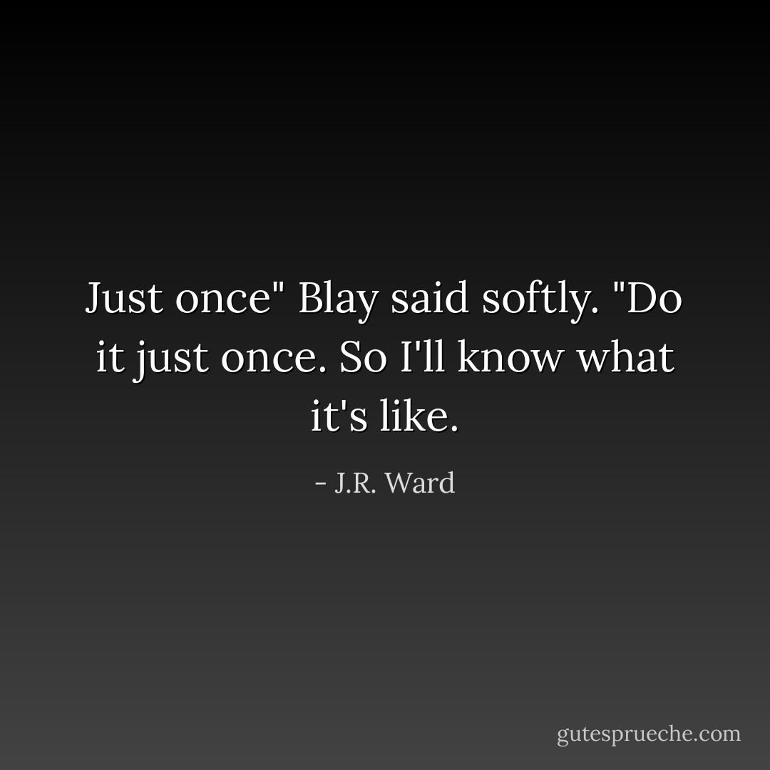 Just once" Blay said softly. "Do it just once. So I'll know what it's like. - J.R. Ward
