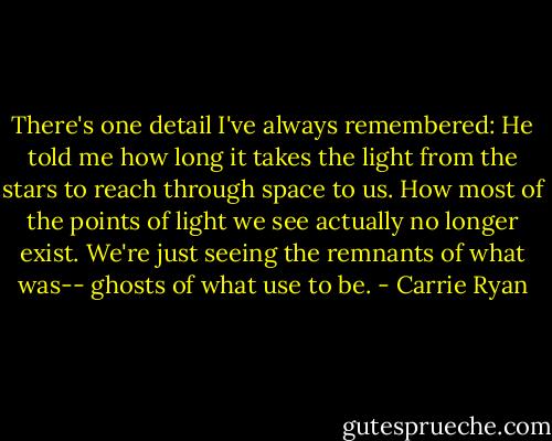 There's one detail I've always remembered: He told me how long it takes the light from the stars to reach through space to us.<br />How most of the points of light we see actually no longer exist. We're just seeing the remnants of what was-- ghosts of what use to be. - Carrie Ryan