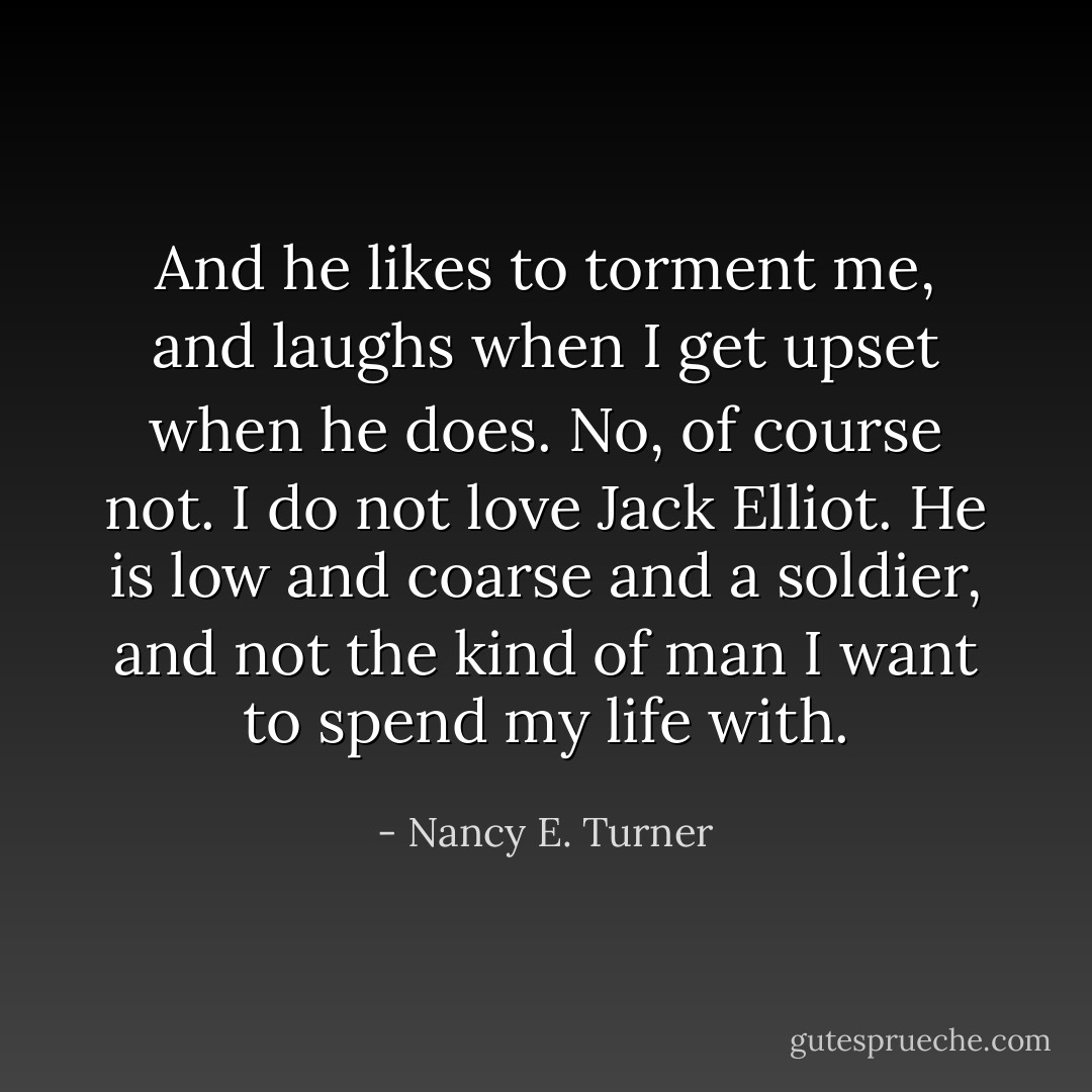 And he likes to torment me, and laughs when I get upset when he does. No, of course not. I do not love Jack Elliot. He is low and coarse and a soldier, and not the kind of man I want to spend my life with. - Nancy E. Turner