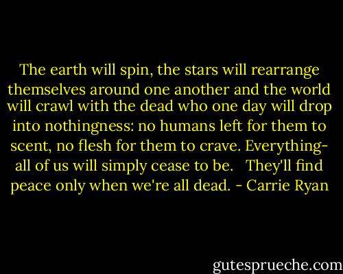 The earth will spin, the stars will rearrange themselves around one another and the world will crawl with the dead who one day will drop into nothingness: no humans left for them to scent, no flesh for them to crave. Everything- all of us will simply cease to be. <br /><br />They'll find peace only when we're all dead. - Carrie Ryan