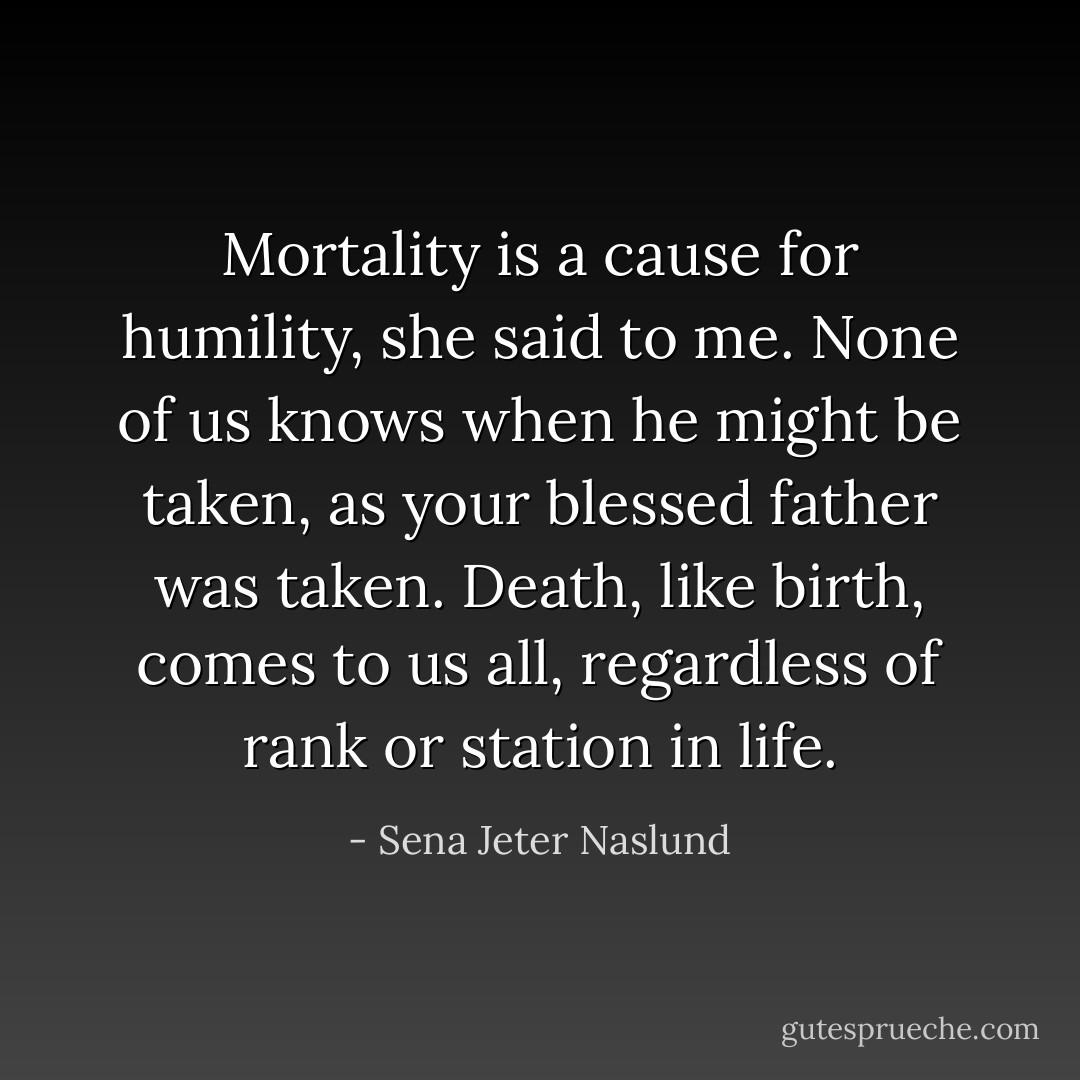 <i>Mortality is a cause for humility,</i> she said to me. <i>None of us knows when he might be taken, as your blessed father was taken. Death, like birth, comes to us all, regardless of rank or station in life.</i> - Sena Jeter Naslund