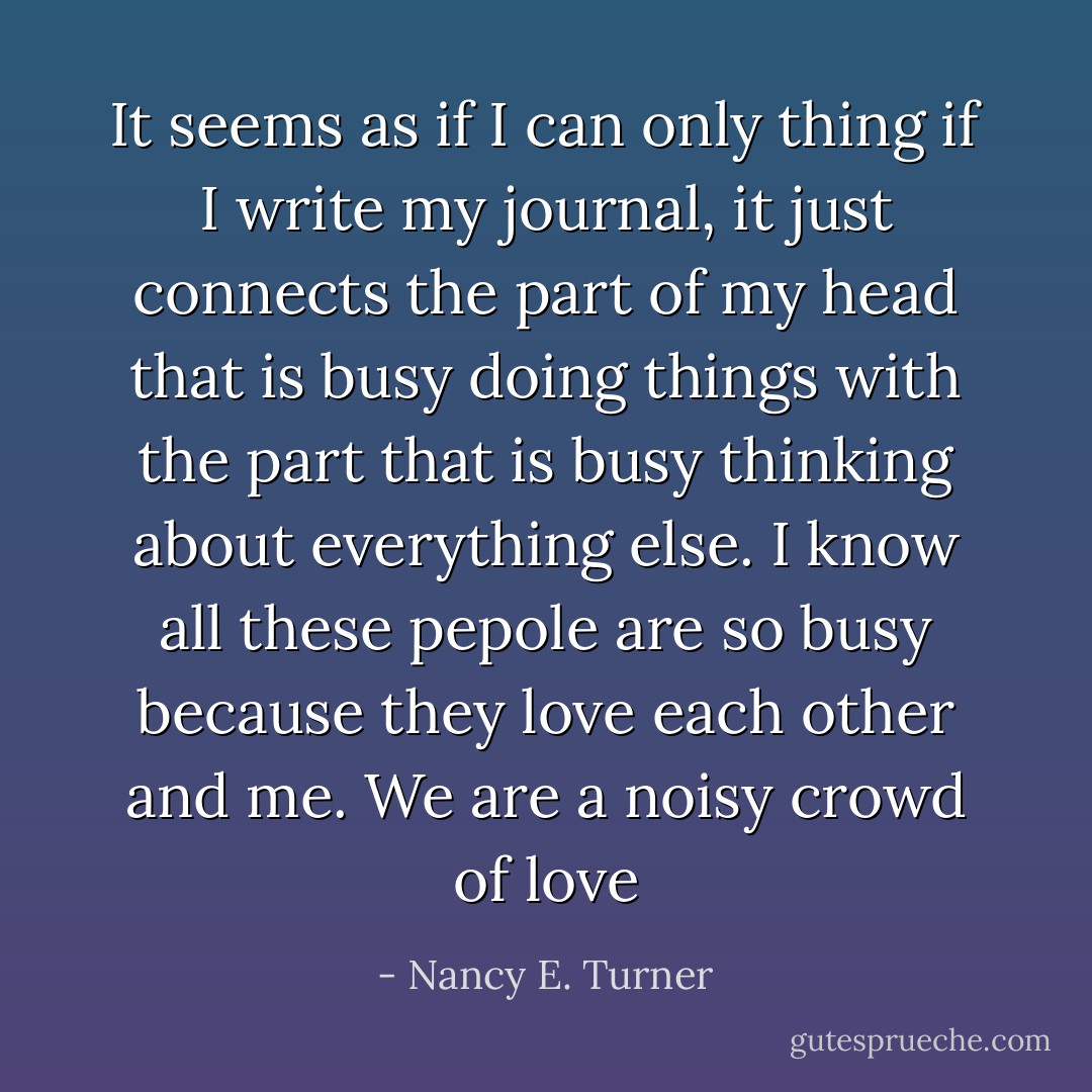 It seems as if I can only thing if I write my journal, it just connects the part of my head that is busy doing things with the part that is busy thinking about everything else. I know all these pepole are so busy because they love each other and me. We are a noisy crowd of love - Nancy E. Turner