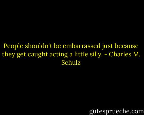 People shouldn't be embarrassed just because they get caught acting a little silly. - Charles M. Schulz